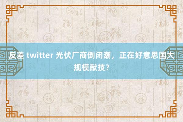 反差 twitter 光伏厂商倒闭潮，正在好意思国大规模献技？