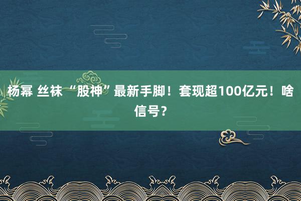 杨幂 丝袜 “股神”最新手脚！套现超100亿元！啥信号？