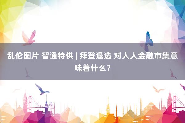 乱伦图片 智通特供 | 拜登退选 对人人金融市集意味着什么？