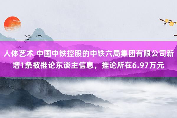 人体艺术 中国中铁控股的中铁六局集团有限公司新增1条被推论东谈主信息，推论所在6.97万元