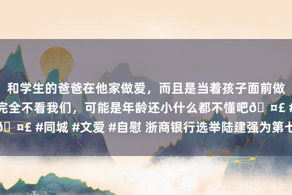 和学生的爸爸在他家做爱，而且是当着孩子面前做爱，太刺激了，孩子完全不看我们，可能是年龄还小什么都不懂吧🤣 #同城 #文爱 #自慰 浙商银行选举陆建强为第七届董事会董事长