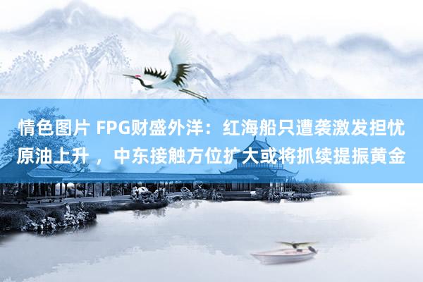 情色图片 FPG财盛外洋：红海船只遭袭激发担忧原油上升 ，中东接触方位扩大或将抓续提振黄金