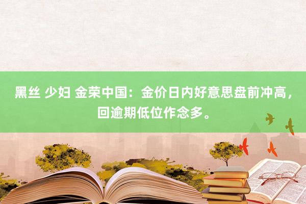 黑丝 少妇 金荣中国：金价日内好意思盘前冲高，回逾期低位作念多。