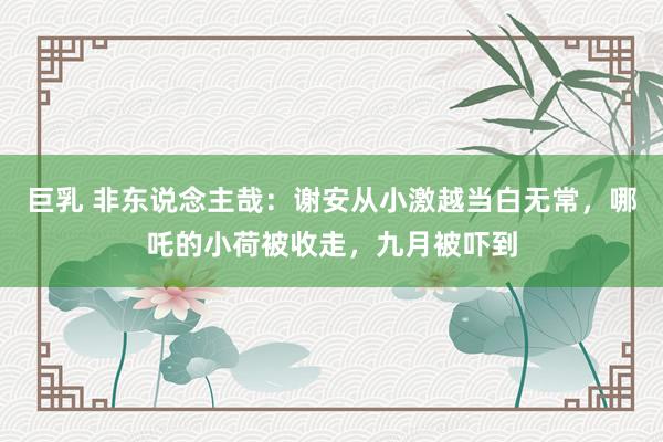 巨乳 非东说念主哉：谢安从小激越当白无常，哪吒的小荷被收走，九月被吓到