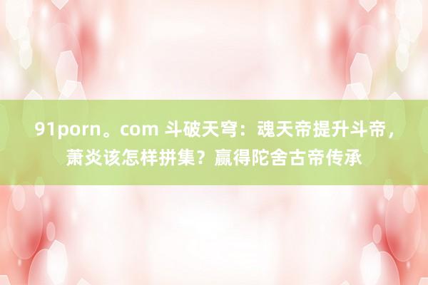 91porn。com 斗破天穹：魂天帝提升斗帝，萧炎该怎样拼集？赢得陀舍古帝传承