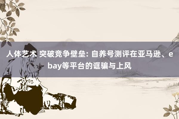 人体艺术 突破竞争壁垒: 自养号测评在亚马逊、ebay等平台的诓骗与上风