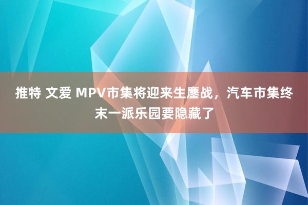 推特 文爱 MPV市集将迎来生鏖战，汽车市集终末一派乐园要隐藏了