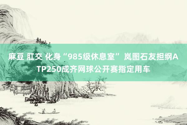 麻豆 肛交 化身“985级休息室” 岚图石友担纲ATP250成齐网球公开赛指定用车