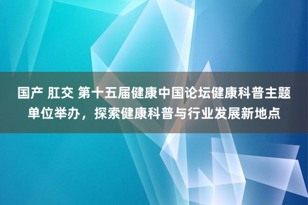 国产 肛交 第十五届健康中国论坛健康科普主题单位举办，探索健康科普与行业发展新地点