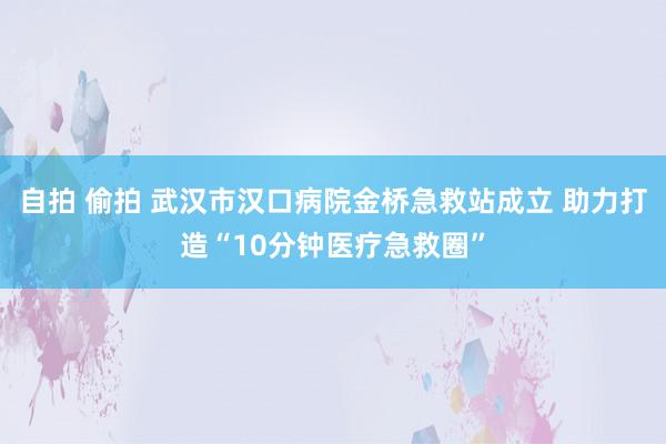 自拍 偷拍 武汉市汉口病院金桥急救站成立 助力打造“10分钟医疗急救圈”