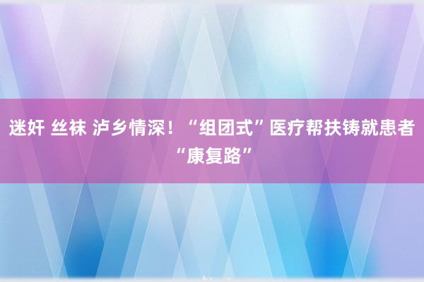 迷奸 丝袜 泸乡情深！“组团式”医疗帮扶铸就患者“康复路”