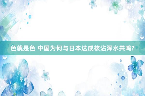 色就是色 中国为何与日本达成核沾浑水共鸣?