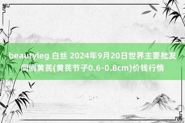 beautyleg 白丝 2024年9月20日世界主要批发阛阓黄芪(黄芪节子0.6-0.8cm)价钱行情