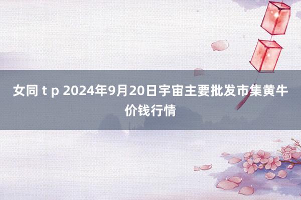 女同 t p 2024年9月20日宇宙主要批发市集黄牛价钱行情