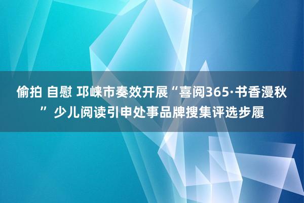 偷拍 自慰 邛崃市奏效开展“喜阅365·书香漫秋” 少儿阅读引申处事品牌搜集评选步履