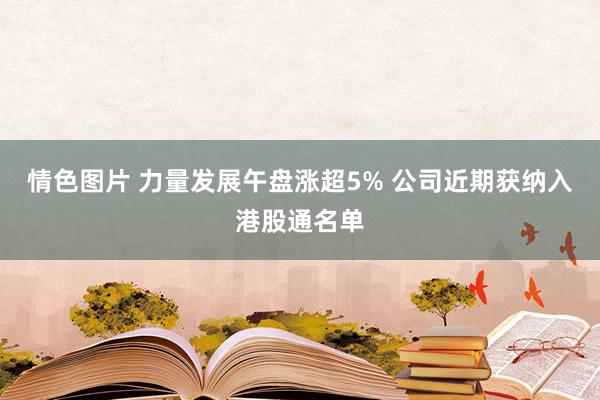 情色图片 力量发展午盘涨超5% 公司近期获纳入港股通名单