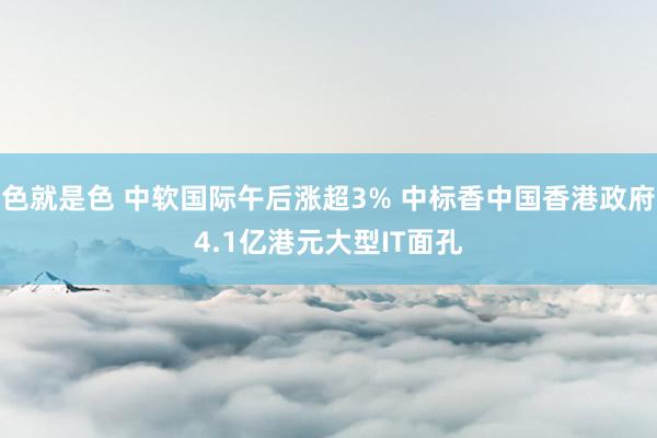 色就是色 中软国际午后涨超3% 中标香中国香港政府4.1亿港元大型IT面孔