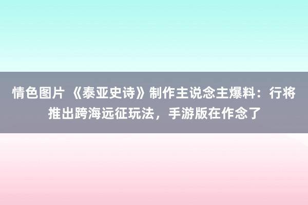 情色图片 《泰亚史诗》制作主说念主爆料：行将推出跨海远征玩法，手游版在作念了