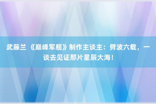 武藤兰 《巅峰军舰》制作主谈主：劈波六载，一谈去见证那片星辰大海！