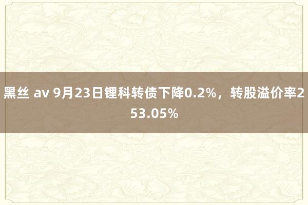 黑丝 av 9月23日锂科转债下降0.2%，转股溢价率253.05%