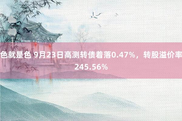 色就是色 9月23日高测转债着落0.47%，转股溢价率245.56%