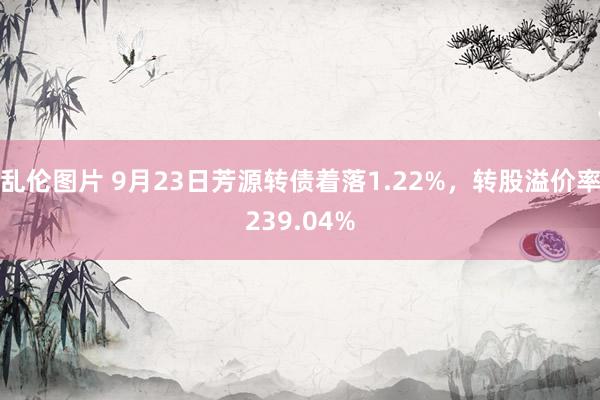 乱伦图片 9月23日芳源转债着落1.22%，转股溢价率239.04%