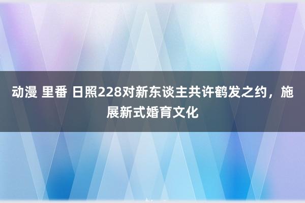 动漫 里番 日照228对新东谈主共许鹤发之约，施展新式婚育文化