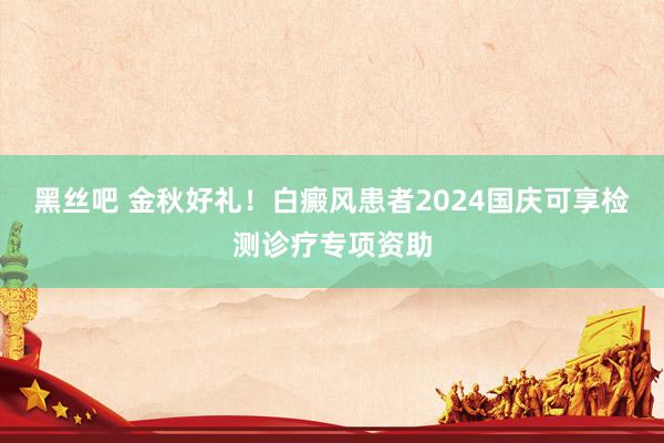 黑丝吧 金秋好礼！白癜风患者2024国庆可享检测诊疗专项资助