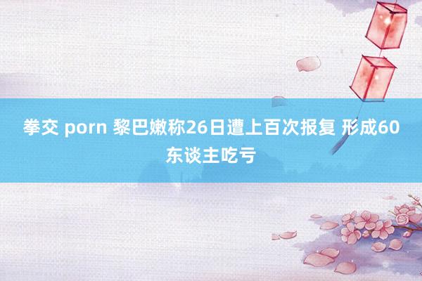 拳交 porn 黎巴嫩称26日遭上百次报复 形成60东谈主吃亏