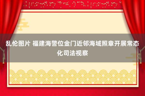 乱伦图片 福建海警位金门近邻海域照章开展常态化司法视察