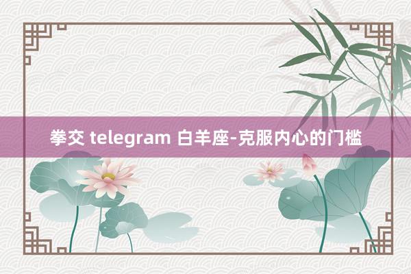 拳交 telegram 白羊座-克服内心的门槛