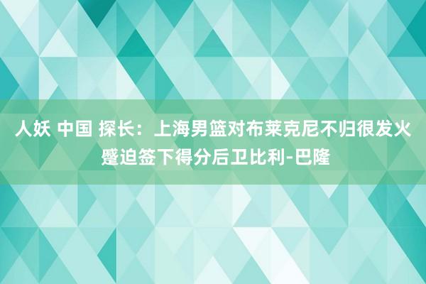 人妖 中国 探长：上海男篮对布莱克尼不归很发火 蹙迫签下得分后卫比利-巴隆