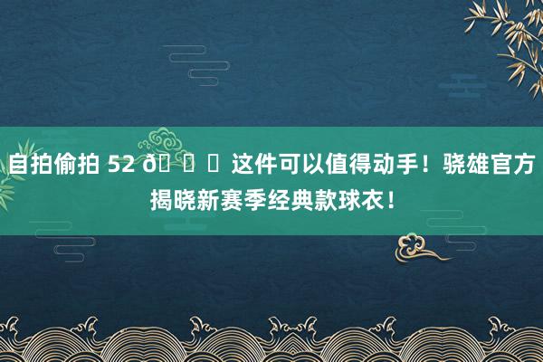 自拍偷拍 52 😍这件可以值得动手！骁雄官方揭晓新赛季经典款球衣！