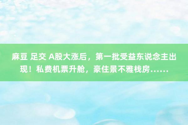 麻豆 足交 A股大涨后，第一批受益东说念主出现！私费机票升舱，豪住景不雅栈房……