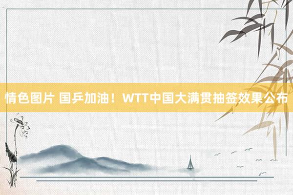 情色图片 国乒加油！WTT中国大满贯抽签效果公布