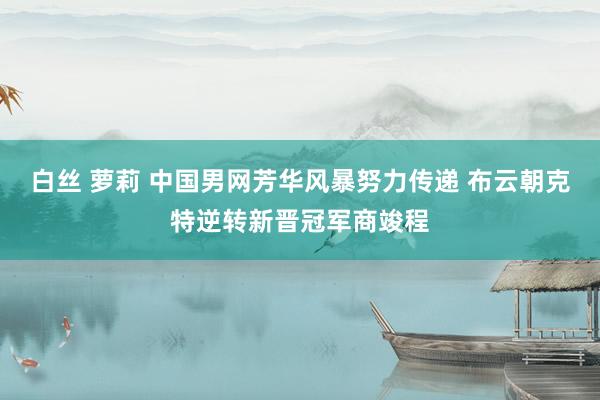 白丝 萝莉 中国男网芳华风暴努力传递 布云朝克特逆转新晋冠军商竣程