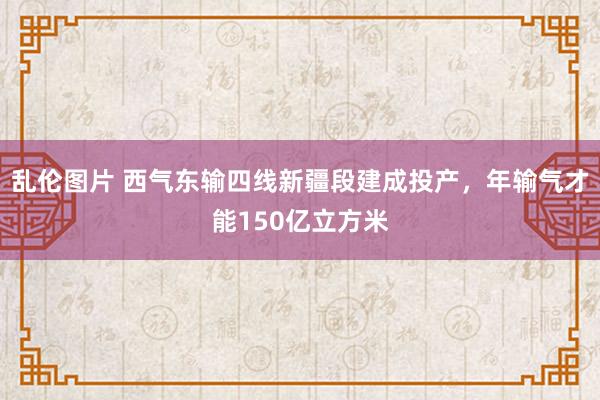 乱伦图片 西气东输四线新疆段建成投产，年输气才能150亿立方米