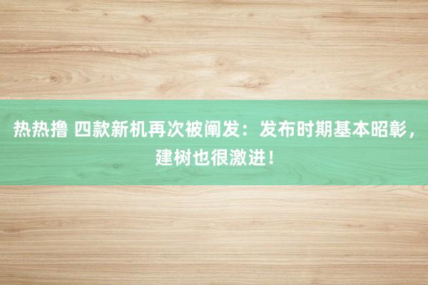 热热撸 四款新机再次被阐发：发布时期基本昭彰，建树也很激进！