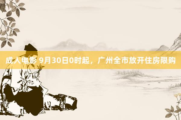 成人电影 9月30日0时起，广州全市放开住房限购