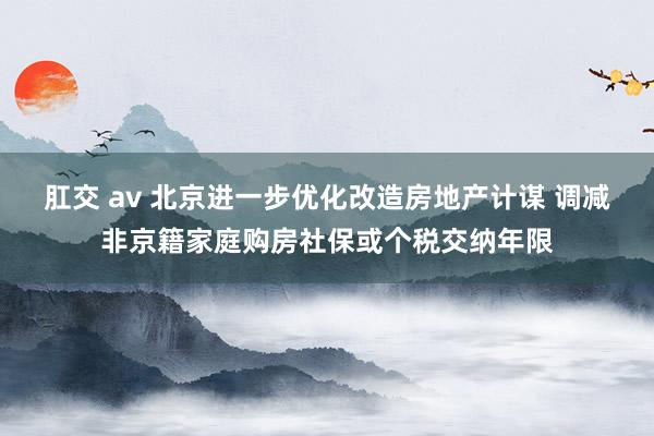 肛交 av 北京进一步优化改造房地产计谋 调减非京籍家庭购房社保或个税交纳年限