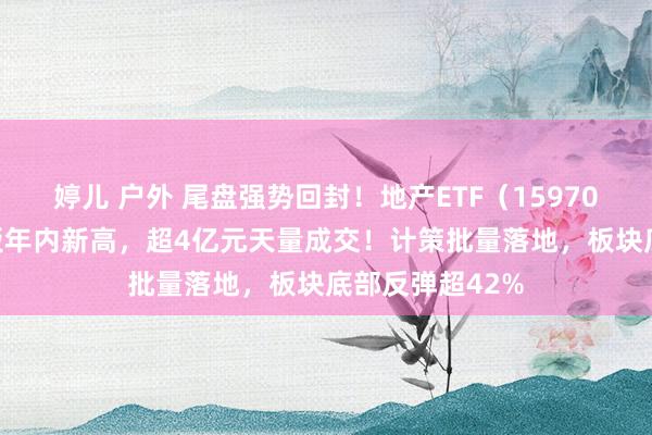 婷儿 户外 尾盘强势回封！地产ETF（159707）摘获3天2板年内新高，超4亿元天量成交！计策批量落地，板块底部反弹超42%