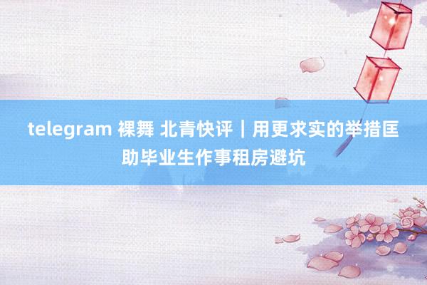 telegram 裸舞 北青快评｜用更求实的举措匡助毕业生作事租房避坑