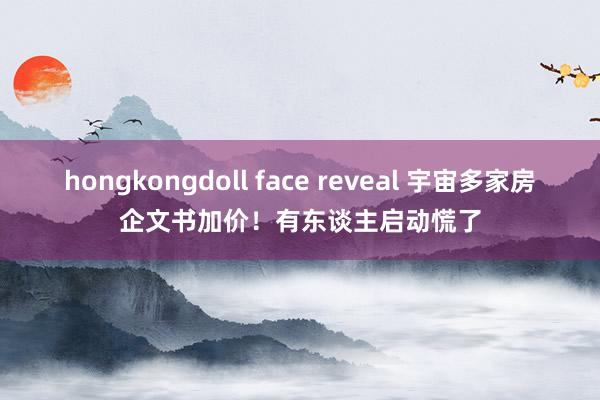 hongkongdoll face reveal 宇宙多家房企文书加价！有东谈主启动慌了