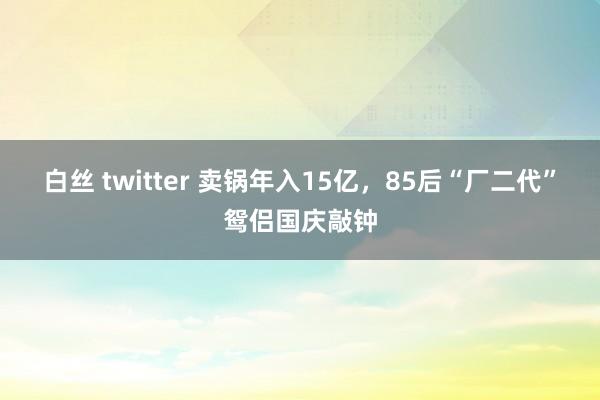 白丝 twitter 卖锅年入15亿，85后“厂二代”鸳侣国庆敲钟