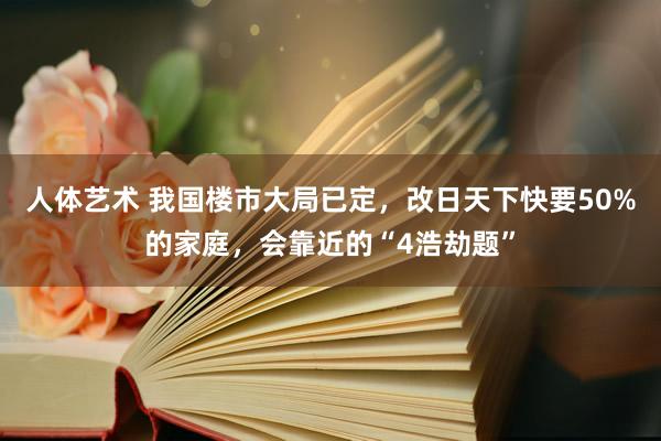 人体艺术 我国楼市大局已定，改日天下快要50%的家庭，会靠近的“4浩劫题”