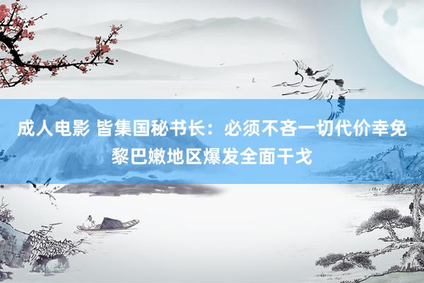 成人电影 皆集国秘书长：必须不吝一切代价幸免黎巴嫩地区爆发全面干戈