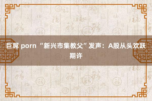 巨屌 porn “新兴市集教父”发声：A股从头欢跃期许