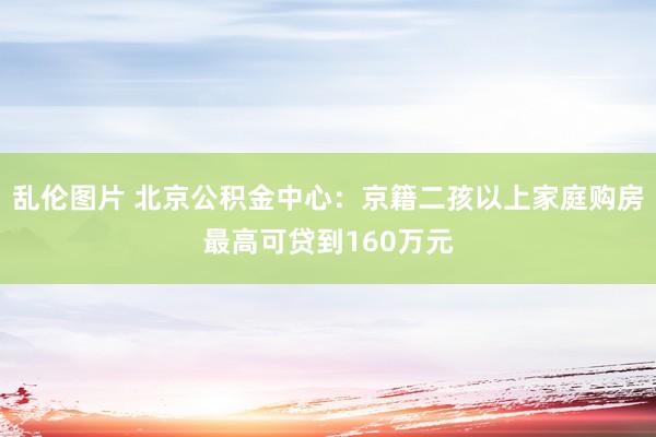 乱伦图片 北京公积金中心：京籍二孩以上家庭购房最高可贷到160万元