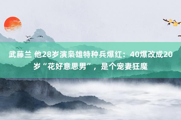 武藤兰 他28岁演枭雄特种兵爆红：40爆改成20岁“花好意思男”，是个宠妻狂魔