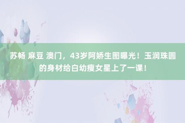 苏畅 麻豆 澳门，43岁阿娇生图曝光！玉润珠圆的身材给白幼瘦女星上了一课！